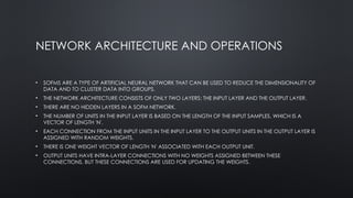 NETWORK ARCHITECTURE AND OPERATIONS
• SOFMS ARE A TYPE OF ARTIFICIAL NEURAL NETWORK THAT CAN BE USED TO REDUCE THE DIMENSIONALITY OF
DATA AND TO CLUSTER DATA INTO GROUPS.
• THE NETWORK ARCHITECTURE CONSISTS OF ONLY TWO LAYERS: THE INPUT LAYER AND THE OUTPUT LAYER.
• THERE ARE NO HIDDEN LAYERS IN A SOFM NETWORK.
• THE NUMBER OF UNITS IN THE INPUT LAYER IS BASED ON THE LENGTH OF THE INPUT SAMPLES, WHICH IS A
VECTOR OF LENGTH 'N'.
• EACH CONNECTION FROM THE INPUT UNITS IN THE INPUT LAYER TO THE OUTPUT UNITS IN THE OUTPUT LAYER IS
ASSIGNED WITH RANDOM WEIGHTS.
• THERE IS ONE WEIGHT VECTOR OF LENGTH 'N' ASSOCIATED WITH EACH OUTPUT UNIT.
• OUTPUT UNITS HAVE INTRA-LAYER CONNECTIONS WITH NO WEIGHTS ASSIGNED BETWEEN THESE
CONNECTIONS, BUT THESE CONNECTIONS ARE USED FOR UPDATING THE WEIGHTS.
 