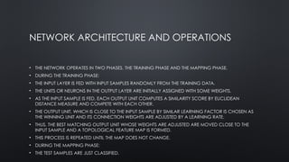 NETWORK ARCHITECTURE AND OPERATIONS
• THE NETWORK OPERATES IN TWO PHASES, THE TRAINING PHASE AND THE MAPPING PHASE.
• DURING THE TRAINING PHASE:
• THE INPUT LAYER IS FED WITH INPUT SAMPLES RANDOMLY FROM THE TRAINING DATA.
• THE UNITS OR NEURONS IN THE OUTPUT LAYER ARE INITIALLY ASSIGNED WITH SOME WEIGHTS.
• AS THE INPUT SAMPLE IS FED, EACH OUTPUT UNIT COMPUTES A SIMILARITY SCORE BY EUCLIDEAN
DISTANCE MEASURE AND COMPETE WITH EACH OTHER.
• THE OUTPUT UNIT, WHICH IS CLOSE TO THE INPUT SAMPLE BY SIMILAR LEARNING FACTOR IS CHOSEN AS
THE WINNING UNIT AND ITS CONNECTION WEIGHTS ARE ADJUSTED BY A LEARNING RATE.
• THUS, THE BEST MATCHING OUTPUT UNIT WHOSE WEIGHTS ARE ADJUSTED ARE MOVED CLOSE TO THE
INPUT SAMPLE AND A TOPOLOGICAL FEATURE MAP IS FORMED.
• THIS PROCESS IS REPEATED UNTIL THE MAP DOES NOT CHANGE.
• DURING THE MAPPING PHASE:
• THE TEST SAMPLES ARE JUST CLASSIFIED.
 