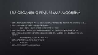 SELF-ORGANIZING FEATURE MAP ALGORITHM
• STEP 1: INITIALIZE THE WEIGHTS WIJ RANDOM VALUE MAY BE ASSUMED. INITIALIZE THE LEARNING RATE Α.
• STEP 2: CALCULATE SQUARED EUCLIDEAN DISTANCE
• D(J) = Σ (WIJ – XI)^2 WHERE I=1 TO N AND J=1 TO M
• STEP 3: FIND INDEX J, WHEN D(J) IS MINIMUM THAT WILL BE CONSIDERED AS WINNING INDEX.
• STEP 4: FOR EACH J WITHIN A SPECIFIC NEIGHBORHOOD OF J AND FOR ALL I, CALCULATE THE NEW
WEIGHT.
• WIJ(NEW)=WIJ(OLD) + Α[XI – WIJ(OLD)]
• STEP 5: UPDATE THE LEARNING RULE BY USING :
• Α(T+1) = 0.5 * T
• STEP 6: TEST THE STOPPING CONDITION.
 