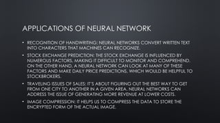 APPLICATIONS OF NEURAL NETWORK
• RECOGNITION OF HANDWRITING: NEURAL NETWORKS CONVERT WRITTEN TEXT
INTO CHARACTERS THAT MACHINES CAN RECOGNIZE.
• STOCK EXCHANGE PREDICTION: THE STOCK EXCHANGE IS INFLUENCED BY
NUMEROUS FACTORS, MAKING IT DIFFICULT TO MONITOR AND COMPREHEND.
ON THE OTHER HAND, A NEURAL NETWORK CAN LOOK AT MANY OF THESE
FACTORS AND MAKE DAILY PRICE PREDICTIONS, WHICH WOULD BE HELPFUL TO
STOCKBROKERS.
• TRAVELING ISSUES OF SALES: IT’S ABOUT FIGURING OUT THE BEST WAY TO GET
FROM ONE CITY TO ANOTHER IN A GIVEN AREA. NEURAL NETWORKS CAN
ADDRESS THE ISSUE OF GENERATING MORE REVENUE AT LOWER COSTS.
• IMAGE COMPRESSION: IT HELPS US TO COMPRESS THE DATA TO STORE THE
ENCRYPTED FORM OF THE ACTUAL IMAGE.
 