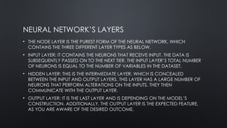 NEURAL NETWORK’S LAYERS
• THE NODE LAYER IS THE PUREST FORM OF THE NEURAL NETWORK, WHICH
CONTAINS THE THREE DIFFERENT LAYER TYPES AS BELOW.
• INPUT LAYER: IT CONTAINS THE NEURONS THAT RECEIVE INPUT. THE DATA IS
SUBSEQUENTLY PASSED ON TO THE NEXT TIER. THE INPUT LAYER’S TOTAL NUMBER
OF NEURONS IS EQUAL TO THE NUMBER OF VARIABLES IN THE DATASET.
• HIDDEN LAYER: THIS IS THE INTERMEDIATE LAYER, WHICH IS CONCEALED
BETWEEN THE INPUT AND OUTPUT LAYERS. THIS LAYER HAS A LARGE NUMBER OF
NEURONS THAT PERFORM ALTERATIONS ON THE INPUTS. THEY THEN
COMMUNICATE WITH THE OUTPUT LAYER.
• OUTPUT LAYER: IT IS THE LAST LAYER AND IS DEPENDING ON THE MODEL’S
CONSTRUCTION. ADDITIONALLY, THE OUTPUT LAYER IS THE EXPECTED FEATURE,
AS YOU ARE AWARE OF THE DESIRED OUTCOME.
 