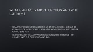 WHAT IS AN ACTIVATION FUNCTION AND WHY
USE THEM?
• THE ACTIVATION FUNCTION DECIDES WHETHER A NEURON SHOULD BE
ACTIVATED OR NOT BY CALCULATING THE WEIGHTED SUM AND FURTHER
ADDING BIAS TO IT.
• THE PURPOSE OF THE ACTIVATION FUNCTION IS TO INTRODUCE NON-
LINEARITY INTO THE OUTPUT OF A NEURON.
 
