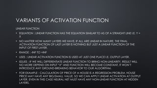 VARIANTS OF ACTIVATION FUNCTION
LINEAR FUNCTION
• EQUATION : LINEAR FUNCTION HAS THE EQUATION SIMILAR TO AS OF A STRAIGHT LINE I.E. Y =
X
• NO MATTER HOW MANY LAYERS WE HAVE, IF ALL ARE LINEAR IN NATURE, THE FINAL
ACTIVATION FUNCTION OF LAST LAYER IS NOTHING BUT JUST A LINEAR FUNCTION OF THE
INPUT OF FIRST LAYER.
• RANGE : -INF TO +INF
• USES : LINEAR ACTIVATION FUNCTION IS USED AT JUST ONE PLACE I.E. OUTPUT LAYER.
• ISSUES : IF WE WILL DIFFERENTIATE LINEAR FUNCTION TO BRING NON-LINEARITY, RESULT WILL
NO MORE DEPEND ON INPUT “X” AND FUNCTION WILL BECOME CONSTANT, IT WON’T
INTRODUCE ANY GROUND-BREAKING BEHAVIOR TO OUR ALGORITHM.
• FOR EXAMPLE : CALCULATION OF PRICE OF A HOUSE IS A REGRESSION PROBLEM. HOUSE
PRICE MAY HAVE ANY BIG/SMALL VALUE, SO WE CAN APPLY LINEAR ACTIVATION AT OUTPUT
LAYER. EVEN IN THIS CASE NEURAL NET MUST HAVE ANY NON-LINEAR FUNCTION AT HIDDEN
LAYERS.
 