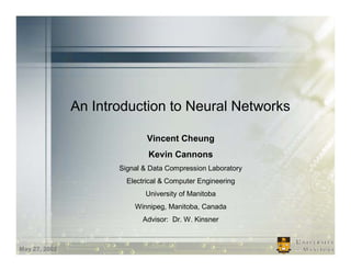An Introduction to Neural Networks

                              Vincent Cheung
                              Kevin Cannons
                      Signal & Data Compression Laboratory
                        Electrical & Computer Engineering
                             University of Manitoba
                          Winnipeg, Manitoba, Canada
                            Advisor: Dr. W. Kinsner



May 27, 2002
 