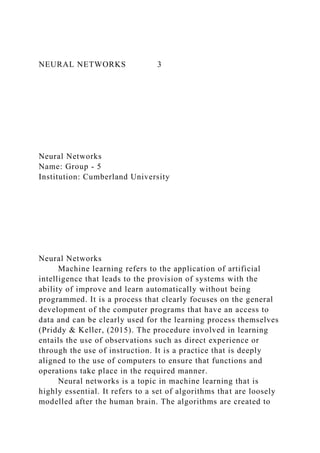 NEURAL NETWORKS 3
Neural Networks
Name: Group - 5
Institution: Cumberland University
Neural Networks
Machine learning refers to the application of artificial
intelligence that leads to the provision of systems with the
ability of improve and learn automatically without being
programmed. It is a process that clearly focuses on the general
development of the computer programs that have an access to
data and can be clearly used for the learning process themselves
(Priddy & Keller, (2015). The procedure involved in learning
entails the use of observations such as direct experience or
through the use of instruction. It is a practice that is deeply
aligned to the use of computers to ensure that functions and
operations take place in the required manner.
Neural networks is a topic in machine learning that is
highly essential. It refers to a set of algorithms that are loosely
modelled after the human brain. The algorithms are created to
 