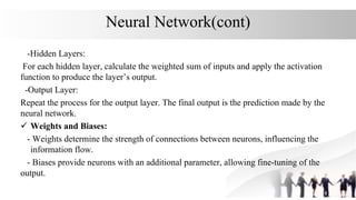 Neural Network(cont)
-Hidden Layers:
For each hidden layer, calculate the weighted sum of inputs and apply the activation
function to produce the layer’s output.
-Output Layer:
Repeat the process for the output layer. The final output is the prediction made by the
neural network.
 Weights and Biases:
- Weights determine the strength of connections between neurons, influencing the
information flow.
- Biases provide neurons with an additional parameter, allowing fine-tuning of the
output.
 