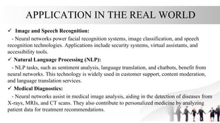 APPLICATION IN THE REAL WORLD
 Image and Speech Recognition:
- Neural networks power facial recognition systems, image classification, and speech
recognition technologies. Applications include security systems, virtual assistants, and
accessibility tools.
 Natural Language Processing (NLP):
- NLP tasks, such as sentiment analysis, language translation, and chatbots, benefit from
neural networks. This technology is widely used in customer support, content moderation,
and language translation services.
 Medical Diagnostics:
- Neural networks assist in medical image analysis, aiding in the detection of diseases from
X-rays, MRIs, and CT scans. They also contribute to personalized medicine by analyzing
patient data for treatment recommendations.
 