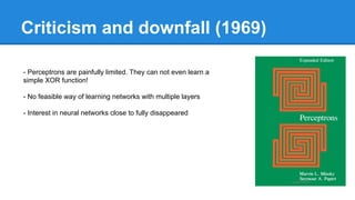 Criticism and downfall (1969)
- Perceptrons are painfully limited. They can not even learn a
simple XOR function!
- No feasible way of learning networks with multiple layers
- Interest in neural networks close to fully disappeared

 