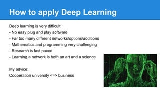 How to apply Deep Learning
Deep learning is very difficult!
- No easy plug and play software
- Far too many different networks/options/additions
- Mathematics and programming very challenging
- Research is fast paced
- Learning a network is both an art and a science
My advice:
Cooperation university <=> business

 