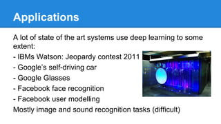 Applications
A lot of state of the art systems use deep learning to some
extent:
- IBMs Watson: Jeopardy contest 2011
- Google’s self-driving car
- Google Glasses
- Facebook face recognition
- Facebook user modelling
Mostly image and sound recognition tasks (difficult)

 