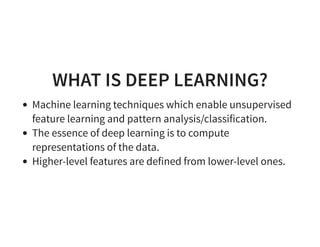 WHAT IS DEEP LEARNING?
Machine learning techniques which enable unsupervised
feature learning and pattern analysis/classification.
The essence of deep learning is to compute
representations of the data.
Higher-level features are defined from lower-level ones.
 