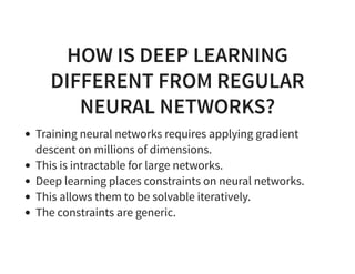HOW IS DEEP LEARNING
DIFFERENT FROM REGULAR
NEURAL NETWORKS?
Training neural networks requires applying gradient
descent on millions of dimensions.
This is intractable for large networks.
Deep learning places constraints on neural networks.
This allows them to be solvable iteratively.
The constraints are generic.
 