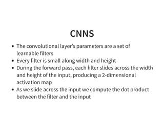 CNNS
The convolutional layer’s parameters are a set of
learnable filters
Every filter is small along width and height
During the forward pass, each filter slides across the width
and height of the input, producing a 2-dimensional
activation map
As we slide across the input we compute the dot product
between the filter and the input
 
