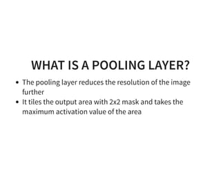 WHAT IS A POOLING LAYER?
The pooling layer reduces the resolution of the image
further
It tiles the output area with 2x2 mask and takes the
maximum activation value of the area
 