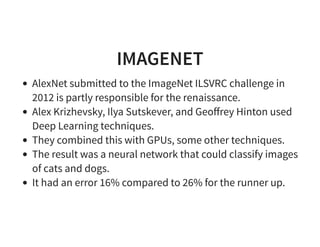 IMAGENET
AlexNet submitted to the ImageNet ILSVRC challenge in
2012 is partly responsible for the renaissance.
Alex Krizhevsky, Ilya Sutskever, and Geoﬀrey Hinton used
Deep Learning techniques.
They combined this with GPUs, some other techniques.
The result was a neural network that could classify images
of cats and dogs.
It had an error 16% compared to 26% for the runner up.
 