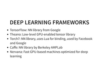 DEEP LEARNING FRAMEWORKS
TensorFlow: NN library from Google
Theano: Low-level GPU-enabled tensor library
Torch7: NN library, uses Lua for binding, used by Facebook
and Google
Caﬀe: NN library by Berkeley AMPLab
Nervana: Fast GPU-based machines optimized for deep
learning
 