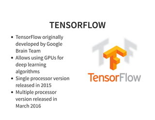 TENSORFLOW
TensorFlow originally
developed by Google
Brain Team
Allows using GPUs for
deep learning
algorithms
Single processor version
released in 2015
Multiple processor
version released in
March 2016
 