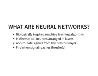 WHAT ARE NEURAL NETWORKS?
Biologically inspired machine learning algorithm
Mathematical neurons arranged in layers
Accumulate signals from the previous layer
Fire when signal reaches threshold
 