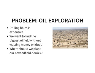 PROBLEM: OIL EXPLORATION
Drilling holes is
expensive
We want to find the
biggest oilfield without
wasting money on duds
Where should we plant
our next oilfield derrick?
 