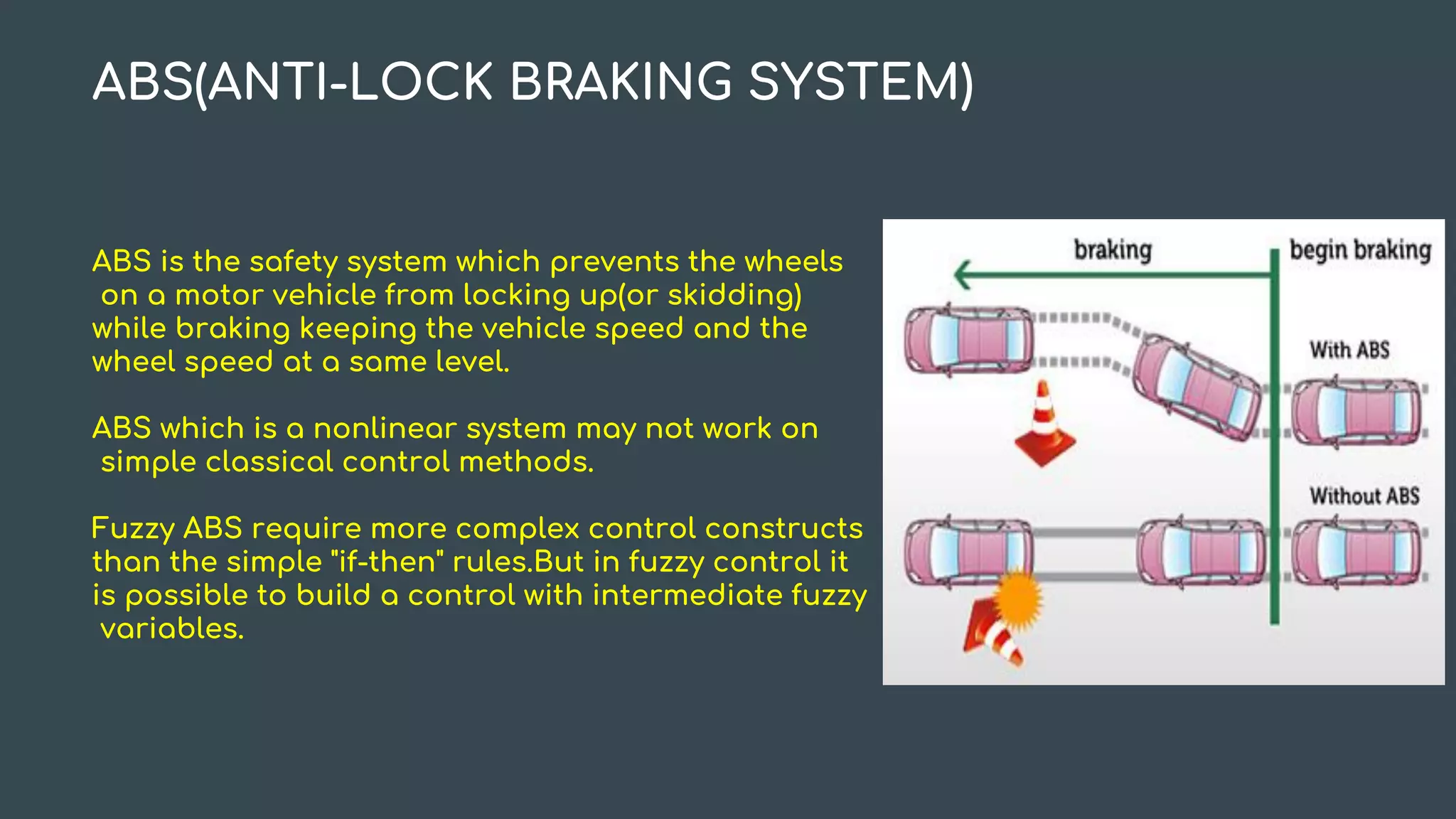 ABS(ANTI-LOCK BRAKING SYSTEM)
ABS is the safety system which prevents the wheels
on a motor vehicle from locking up(or skidding)
while braking keeping the vehicle speed and the
wheel speed at a same level.
ABS which is a nonlinear system may not work on
simple classical control methods.
Fuzzy ABS require more complex control constructs
than the simple "if-then" rules.But in fuzzy control it
is possible to build a control with intermediate fuzzy
variables.
 