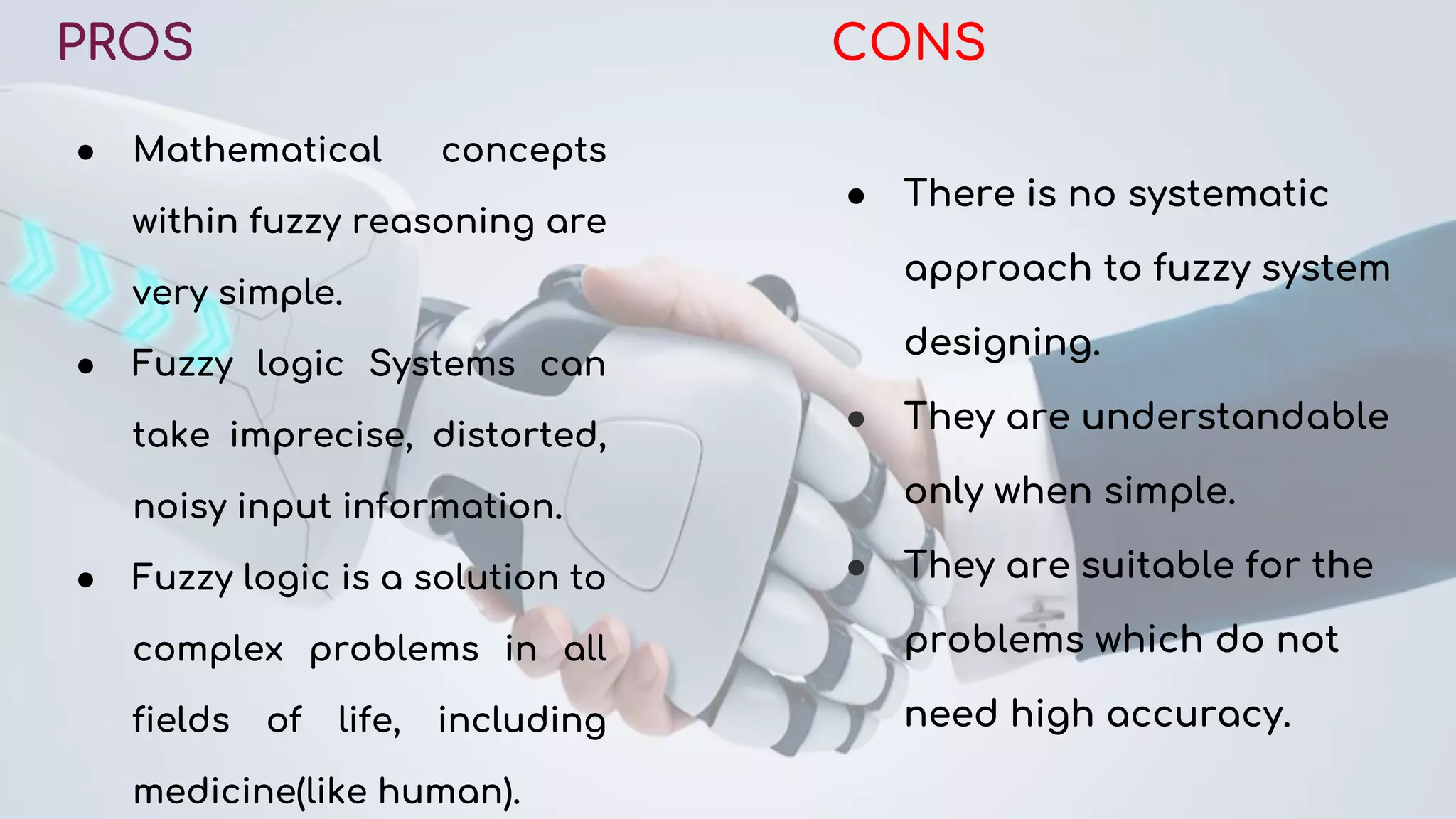PROS
● Mathematical concepts
within fuzzy reasoning are
very simple.
● Fuzzy logic Systems can
take imprecise, distorted,
noisy input information.
● Fuzzy logic is a solution to
complex problems in all
fields of life, including
medicine(like human).
CONS
● There is no systematic
approach to fuzzy system
designing.
● They are understandable
only when simple.
● They are suitable for the
problems which do not
need high accuracy.
 