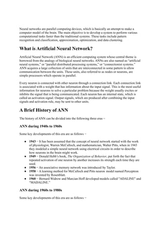 Neural networks are parallel computing devices, which is basically an attempt to make a
computer model of the brain. The main objective is to develop a system to perform various
computational tasks faster than the traditional systems. These tasks include pattern
recognition and classification, approximation, optimization, and data clustering.
What is Artificial Neural Network?
Artificial Neural Network (ANN) is an efficient computing system whose central theme is
borrowed from the analogy of biological neural networks. ANNs are also named as “artificial
neural systems,” or “parallel distributed processing systems,” or “connectionist systems.”
ANN acquires a large collection of units that are interconnected in some pattern to allow
communication between the units. These units, also referred to as nodes or neurons, are
simple processors which operate in parallel.
Every neuron is connected with other neuron through a connection link. Each connection link
is associated with a weight that has information about the input signal. This is the most useful
information for neurons to solve a particular problem because the weight usually excites or
inhibits the signal that is being communicated. Each neuron has an internal state, which is
called an activation signal. Output signals, which are produced after combining the input
signals and activation rule, may be sent to other units.
A Brief History of ANN
The history of ANN can be divided into the following three eras −
ANN during 1940s to 1960s
Some key developments of this era are as follows −
● 1943 − It has been assumed that the concept of neural network started with the work
of physiologist, Warren McCulloch, and mathematician, Walter Pitts, when in 1943
they modeled a simple neural network using electrical circuits in order to describe
how neurons in the brain might work.
● 1949 − Donald Hebb’s book, The Organization of Behavior, put forth the fact that
repeated activation of one neuron by another increases its strength each time they are
used.
● 1956 − An associative memory network was introduced by Taylor.
● 1958 − A learning method for McCulloch and Pitts neuron model named Perceptron
was invented by Rosenblatt.
● 1960 − Bernard Widrow and Marcian Hoff developed models called "ADALINE" and
“MADALINE.”
ANN during 1960s to 1980s
Some key developments of this era are as follows −
 