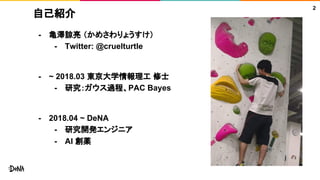 自己紹介
- 亀澤諒亮 （かめさわりょうすけ）
- Twitter: @cruelturtle
- ~ 2018.03 東京大学情報理工 修士
- 研究：ガウス過程、PAC Bayes
- 2018.04 ~ DeNA
- 研究開発エンジニア
- AI 創薬
2
 