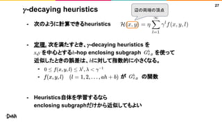 𝛾-decaying heuristics
- 次のように計算できるheuristics
- 定理. 次を満たすとき、𝛾-decaying heuristics を
x,y を中心とするh-hop enclosing subgraph を使って
近似したときの誤差は、hに対して指数的に小さくなる。
-
- が の関数
- Heuristics自体を学習するなら
enclosing subgraphだけから近似してもよい
27
辺の両端の頂点
 