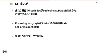 SEAL まとめ
- 多くの既存のhueristicsがenclosing subgraphのみから
近似できることを証明
- Enclosing subgraphを入力とするGNNを用いた
link predictionを提案
- 多くのベンチマークでSotA
32
 