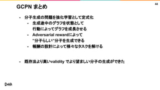 GCPN まとめ
- 分子生成の問題を強化学習として定式化
- 生成途中のグラフを状態として
行動によってグラフを成長させる
- Adversarial rewardによって
”分子らしい”分子を生成できる
- 報酬の設計によって様々なタスクを解ける
- 既存法より高いvalidity でより望ましい分子の生成ができた
44
 