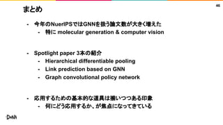 まとめ
46
- 今年のNuerIPSではGNNを扱う論文数が大きく増えた
- 特に molecular generation & computer vision
- Spotlight paper 3本の紹介
- Hierarchical differentiable pooling
- Link prediction based on GNN
- Graph convolutional policy network
- 応用するための基本的な道具は揃いつつある印象
- 何にどう応用するか、が焦点になってきている
 