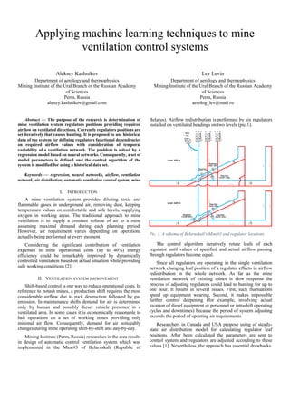 Applying machine learning techniques to mine
ventilation control systems
Aleksey Kashnikov
Department of aerology and thermophysics
Mining Institute of the Ural Branch of the Russian Academy
of Sciences
Perm, Russia
alexey.kashnikov@gmail.com
Lev Levin
Department of aerology and thermophysics
Mining Institute of the Ural Branch of the Russian Academy
of Sciences
Perm, Russia
aerolog_lev@mail.ru
Abstract — The purpose of the research is determination of
mine ventilation system regulators positions providing required
airflow on ventilated directions. Currently regulators positions are
set iteratively that causes hunting. It is proposed to use historical
data of the system for defining regulators functional dependencies
on required airflow values with consideration of temporal
variability of a ventilation network. The problem is solved by a
regression model based on neural networks. Consequently, a set of
model parameters is defined and the control algorithm of the
system is modified for using a historical data set.
Keywords — regression, neural networks, airflow, ventilation
network, air distribution, automatic ventilation control system, mine
I. INTRODUCTION
A mine ventilation system provides diluting toxic and
flammable gases in underground air, removing dust, keeping
temperature values on comfortable and safe levels, supplying
oxygen in working areas. The traditional approach to mine
ventilation is to supply a constant volume of air to a mine
assuming maximal demand during each planning period.
However, air requirement varies depending on operations
actually being performed at every moment.
Considering the significant contribution of ventilation
expenses in mine operational costs (up to 40%) energy
efficiency could be remarkably improved by dynamically
controlled ventilation based on actual situation while providing
safe working conditions [2].
II. VENTILATION SYSTEM IMPROVEMENT
Shift-based control is one way to reduce operational costs. In
reference to potash mines, a production shift requires the most
considerable airflow due to rock destruction followed by gas
emission. In maintenance shifts demand for air is determined
only by human and possibly diesel vehicle presence in a
ventilated area. In some cases it is economically reasonable to
halt operations on a set of working zones providing only
minimal air flow. Consequently, demand for air noticeably
changes during mine operating shift-by-shift and day-by-day.
Mining Institute (Perm, Russia) researches in the area results
in design of automatic control ventilation system which was
implemented in the Mine#3 of Belaruskali (Republic of
Belarus). Airflow redistribution is performed by six regulators
installed on ventilated headings on two levels (pic.1).
Pic. 1. A schema of Belaruskali's Mine#3 and regulator locations
The control algorithm iteratively rotate leafs of each
regulator until values of specified and actual airflow passing
through regulators become equal.
Since all regulators are operating in the single ventilation
network changing leaf position of a regulator effects in airflow
redistribution in the whole network. As far as the mine
ventilation network of existing mines is slow response the
process of adjusting regulators could lead to hunting for up to
one hour. It results in several issues. First, such fluctuations
speed up equipment wearing. Second, it makes impossible
further control deepening (for example, involving actual
location of diesel equipment or personnel or intrashift operating
cycles and downtimes) because the period of system adjusting
exceeds the period of updating air requirements.
Researchers in Canada and USA propose using of steady-
state air distribution model for calculating regulator leaf
positions. After been calculated the parameters are sent to
control system and regulators are adjusted according to these
values [1]. Nevertheless, the approach has essential drawbacks.
 