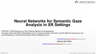 Interaction Lab. Seoul National University of Science and Technology
Neural Networks for Semantic Gaze
Analysis in XR Settings
Jeong Jae-Yeop
ETRA2021, ACM Symposium on Eye Tracking Research and Applications
Computer Vision and Pattern Recognition (cs.CV); Human-Computer Interaction (cs.HC); Machine Learning (cs.LG)
Lena Stubbemann, Dominik Dürrschnabel, Robert Refflinghaus 2021
 