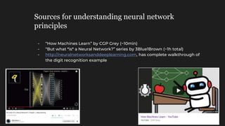Sources for understanding neural network
principles
- “How Machines Learn” by CGP Grey (~10min)
- “But what *is* a Neural Network?” series by 3Blue1Brown (~1h total)
- http://neuralnetworksanddeeplearning.com, has complete walkthrough of
the digit recognition example
 