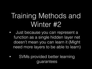 Training Methods and
Winter #2
• Just because you can represent a
function as a single hidden layer net
doesn’t mean you can learn it (Might
need more layers to be able to learn)
• SVMs provided better learning
guarantees
 