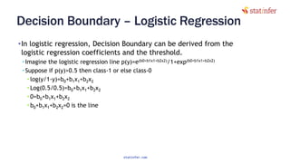 Decision Boundary – Logistic Regression
•In logistic regression, Decision Boundary can be derived from the
logistic regression coefficients and the threshold.
• Imagine the logistic regression line p(y)=e(b0+b1x1+b2x2)/1+exp(b0+b1x1+b2x2)
• Suppose if p(y)>0.5 then class-1 or else class-0
• log(y/1-y)=b0+b1x1+b2x2
• Log(0.5/0.5)=b0+b1x1+b2x2
• 0=b0+b1x1+b2x2
• b0+b1x1+b2x2=0 is the line
10
statinfer.com
 