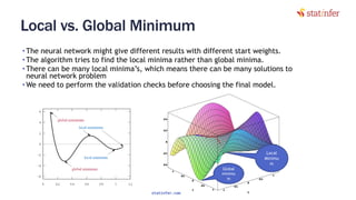 Local vs. Global Minimum
• The neural network might give different results with different start weights.
• The algorithm tries to find the local minima rather than global minima.
• There can be many local minima’s, which means there can be many solutions to
neural network problem
• We need to perform the validation checks before choosing the final model.
106Global
minimu
m
Local
Minimu
m
statinfer.com
 