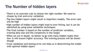 The Number of hidden layers
•There is no concrete rule to choose the right number. We need to
choose by trail and error validation
•Too few hidden layers might result in imperfect models. The error rate
will be high
•High number of hidden layers might lead to over‐fitting, but it can be
identified by using some validation techniques
•The final number is based on the number of predictor variables,
training data size and the complexity in the target.
•When we are in doubt, its better to go with many hidden nodes than
few. It will ensure higher accuracy. The training process will be slower
though
•Cross validation and testing error can help us in determining the model
with optimal hidden layers
112
statinfer.com
 