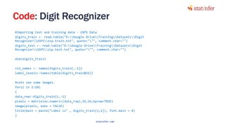 Code: Digit Recognizer
#Importing test and training data - USPS Data
digits_train <- read.table("D:Google DriveTrainingDatasetsDigit
RecognizerUSPSzip.train.txt", quote=""", comment.char="")
digits_test <- read.table("D:Google DriveTrainingDatasetsDigit
RecognizerUSPSzip.test.txt", quote=""", comment.char="")
dim(digits_train)
col_names <- names(digits_train[,-1])
label_levels<-names(table(digits_train$V1))
#Lets see some images.
for(i in 1:10)
{
data_row<-digits_train[i,-1]
pixels = matrix(as.numeric(data_row),16,16,byrow=TRUE)
image(pixels, axes = FALSE)
title(main = paste("Label is" , digits_train[i,1]), font.main = 4)
}
115
statinfer.com
 