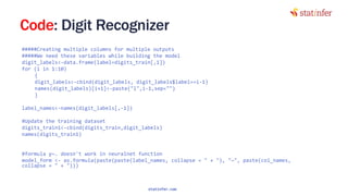 Code: Digit Recognizer
#####Creating multiple columns for multiple outputs
#####We need these variables while building the model
digit_labels<-data.frame(label=digits_train[,1])
for (i in 1:10)
{
digit_labels<-cbind(digit_labels, digit_labels$label==i-1)
names(digit_labels)[i+1]<-paste("l",i-1,sep="")
}
label_names<-names(digit_labels[,-1])
#Update the training dataset
digits_train1<-cbind(digits_train,digit_labels)
names(digits_train1)
#formula y~. doesn't work in neuralnet function
model_form <- as.formula(paste(paste(label_names, collapse = " + "), "~", paste(col_names,
collapse = " + "))) 117
statinfer.com
 