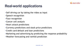 Real-world applications
•Self driving car by taking the video as input
•Speech recognition
•Face recognition
•Cancer cell analysis
•Heart attack predictions
•Currency predictions and stock price predictions
•Credit card default and loan predictions
•Marketing and advertising by predicting the response probability
•Weather forecasting and rainfall prediction
124
statinfer.com
 