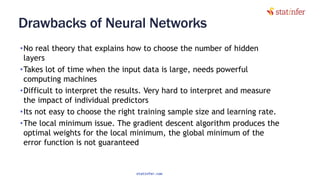 Drawbacks of Neural Networks
•No real theory that explains how to choose the number of hidden
layers
•Takes lot of time when the input data is large, needs powerful
computing machines
•Difficult to interpret the results. Very hard to interpret and measure
the impact of individual predictors
•Its not easy to choose the right training sample size and learning rate.
•The local minimum issue. The gradient descent algorithm produces the
optimal weights for the local minimum, the global minimum of the
error function is not guaranteed
127
statinfer.com
 