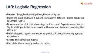 LAB: Logistic Regression
•Dataset: Emp_Productivity/Emp_Productivity.csv
•Filter the data and take a subset from above dataset . Filter condition
is Sample_Set<3
•Draw a scatter plot that shows Age on X axis and Experience on Y-axis.
Try to distinguish the two classes with colors or shapes (visualizing the
classes)
•Build a logistic regression model to predict Productivity using age and
experience
•Create the confusion matrix
•Calculate the accuracy and error rates
13
statinfer.com
 