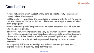 Conclusion
•Neural network is a vast subject. Many data scientists solely focus on only
Neural network techniques
•In this session we practiced the introductory concepts only. Neural Networks
has much more advanced techniques. There are many algorithms other than
back propagation.
•Neural networks particularly work well on some particular class of problems
like image recognition.
•The neural networks algorithms are very calculation intensive. They require
highly efficient computing machines. Large datasets take significant amount
of runtime on R. We need to try different types of options and packages.
•Currently there is a lot of exciting research is going on, around neural
networks.
•After gaining sufficient knowledge in this basic session, you may want to
explore reinforced learning, deep learning etc.,
132
statinfer.com
 