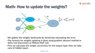Math- How to update the weights?
•We update the weights backwards by iteratively calculating the error
•The formula for weights updating is done using gradient descent method or
delta rule also known as Widrow-Hoff rule
•First we calculate the weight corrections for the output layer then we take
care of hidden layers
135
statinfer.com
 