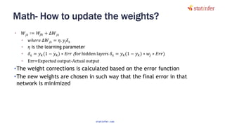 Math- How to update the weights?
• 𝑊𝑗𝑘 ∶= 𝑊𝑗𝑘 + ∆𝑊𝑗𝑘
• 𝑤ℎ𝑒𝑟𝑒 ∆𝑊𝑗𝑘 = 𝜂. 𝑦j 𝛿 𝑘
• 𝜂 is the learning parameter
• 𝛿 𝑘 = 𝑦 𝑘(1 − 𝑦 𝑘) ∗ 𝐸𝑟𝑟 (for hidden layers 𝛿 𝑘 = 𝑦 𝑘(1 − 𝑦 𝑘) ∗ 𝑤𝑗 ∗ 𝐸𝑟𝑟)
• Err=Expected output-Actual output
•The weight corrections is calculated based on the error function
•The new weights are chosen in such way that the final error in that
network is minimized
136
statinfer.com
 