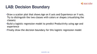 LAB: Decision Boundary
•Draw a scatter plot that shows Age on X axis and Experience on Y-axis.
Try to distinguish the two classes with colors or shapes (visualizing the
classes)
•Build a logistic regression model to predict Productivity using age and
experience
•Finally draw the decision boundary for this logistic regression model
14
statinfer.com
 