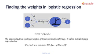 Finding the weights in logistic regression
23
x1
x2
W0+w1x1+w2x
2
w1
w2
w0
y
𝑊𝑒 𝑓𝑖𝑛𝑑 𝑤 𝑡𝑜 𝑚𝑖𝑛𝑖𝑚𝑖𝑧𝑒 σ𝑖=1
𝑛
[𝑦𝑖 − 𝑔 σ 𝑤 𝑘 𝑥 𝑘 ]2
𝑜𝑢𝑡(𝑥) = 𝑔(σ 𝑤 𝑘 𝑥 𝑘)
The above output is a non linear function of linear combination of inputs – A typical multiple logistic
regression line
statinfer.com
 