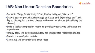 LAB: Non-Linear Decision Boundaries
•Dataset: “Emp_Productivity/ Emp_Productivity_All_Sites.csv”
•Draw a scatter plot that shows Age on X axis and Experience on Y-axis.
Try to distinguish the two classes with colors or shapes (visualizing the
classes)
•Build a logistic regression model to predict Productivity using age and
experience
•Finally draw the decision boundary for this logistic regression model
•Create the confusion matrix
•Calculate the accuracy and error rates
25
statinfer.com
 