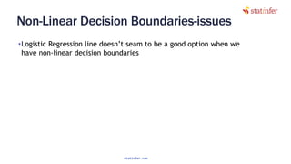 Non-Linear Decision Boundaries-issues
•Logistic Regression line doesn’t seam to be a good option when we
have non-linear decision boundaries
33
statinfer.com
 